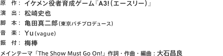 原作：イケメン役者育成ゲーム『A3!（エースリー）』 演出：松崎史也 脚本：亀田真二郎（東京パチプロデュース） 音楽：Yu（vague） 振付：梅棒 メインテーマ「The Show Must Go On!」作詞・作曲・編曲：大石昌良