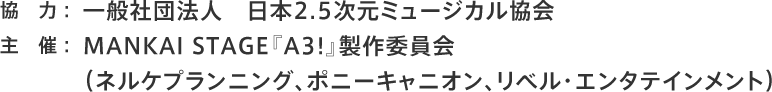 協力：一般社団法人　日本2.5次元ミュージカル協会 主催：MANKAI STAGE『A3!』製作委員会（ネルケプランニング、ポニーキャニオン、リベル・エンタテインメント）